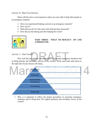 DRAFT 
March 24, 2014 
22 
Activity 10– Share Your Heroism 
Share with the class a real experience where you were able to help other people in 
an emergency situation. 
1. Have you experienced helping a person in an emergency situation? 
2. How was it? 
3. What did you do? Is it the same with what has been discussed? 
4. How did you feel during and after helping the victim? 
PART THREE - WHAT TO REFLECT ON AND 
UNDERSTAND 
Activity 11 – Rate Yourself 
How well did you perform and participate in assessing emergency situations and 
in doing primary and secondary surveys of the victims? Write your name and reason at 
the right side of your chosen self-rating. 
1. Why is it important to follow the proper procedures in assessing emergency 
situations and in doing basic life support (primary and secondary survey of the 
victim)? 
 