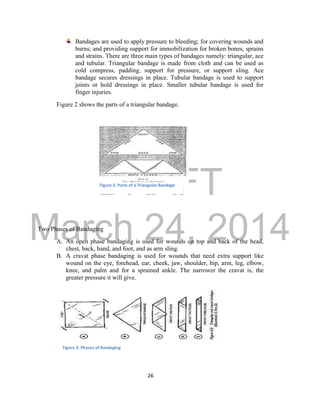 DRAFT 
March 24, 2014 
26 
Bandages are used to apply pressure to bleeding; for covering wounds and 
burns; and providing support for immobilization for broken bones, sprains 
and strains. There are three main types of bandages namely: triangular, ace 
and tubular. Triangular bandage is made from cloth and can be used as 
cold compress, padding, support for pressure, or support sling. Ace 
bandage secures dressings in place. Tubular bandage is used to support 
joints or hold dressings in place. Smaller tubular bandage is used for 
finger injuries. 
Figure 2 shows the parts of a triangular bandage. 
Two Phases of Bandaging 
A. An open phase bandaging is used for wounds on top and back of the head, 
chest, back, hand, and foot, and as arm sling. 
B. A cravat phase bandaging is used for wounds that need extra support like 
wound on the eye, forehead, ear, cheek, jaw, shoulder, hip, arm, leg, elbow, 
knee, and palm and for a sprained ankle. The narrower the cravat is, the 
greater pressure it will give. 
Figure 2. Parts of a Triangular Bandage 
Figure 3. Phases of Bandaging 
 