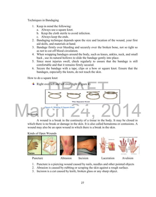 DRAFT 
March 24, 2014 
27 
Techniques in Bandaging 
1. Keep in mind the following: 
a. Always use a square knot. 
b. Keep the cloth sterile to avoid infection. 
c. Always keep the ends. 
2. Bandaging technique depends upon the size and location of the wound, your first 
aid skills, and materials at hand. 
3. Bandage firmly over bleeding and securely over the broken bone, not so tight so 
as not to cut off blood circulation. 
4. When wrapping bandages around the body, such as knees, ankles, neck, and small 
back , use its natural hollows to slide the bandage gently into place. 
5. Since most injuries swell, check regularly to ensure that the bandage is still 
comfortable and that it remains firmly secured. 
6. Secure the bandage with a tape, clips or a bow or square knot. Ensure that the 
bandages, especially the knots, do not touch the skin. 
How to do a square knot 
Right over left and left over right (Figure 4) 
Wounds 
A wound is a break in the continuity of a tissue in the body. It may be closed in 
which there is no break or damage in the skin. It is also called hematoma or contusions. A 
wound may also be an open wound in which there is a break in the skin. 
Kinds of Open Wounds 
Puncture Abrasion Incision Laceration Avulsion 
1. Puncture is a piercing wound caused by nails, needles and other pointed objects 
2. Abrasion is caused by rubbing or scraping the skin against a rough surface. 
3. Incision is a cut caused by knife, broken glass or any sharp object. 
Figure 4. Making A Square Knot 
 