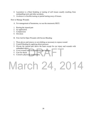 DRAFT 
March 24, 2014 
28 
4. Laceration is a blunt breaking or tearing of soft tissues usually resulting from 
mishandling tools and other accidents. 
5. Avulsion is a forcible tearing or partial tearing away of tissues. 
How to Manage Wounds: 
A. For management of hematoma, we use the mnemonic RICE: 
1. Resting the injured part 
2. Ice application 
3. Compression 
4. Elevation 
B. First Aid for Open Wounds with Severe Bleeding 
1. Wear gloves and remove or cut clothing as necessary to expose wound. 
2. Control bleeding by applying direct pressure. 
3. Elevate the injured part above the heart except for eye injury and wounds with 
embedded object. 
4. Cover wound with sterile dressing and bandage. 
5. Care for shock. 
6. Consult a physician immediately. 
 