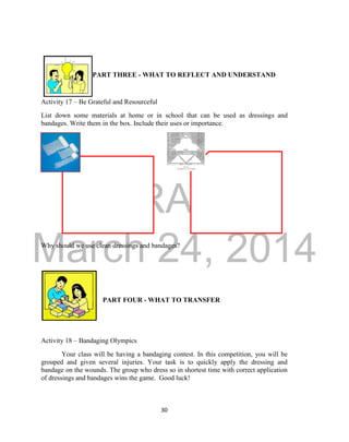 DRAFT 
March 24, 2014 
30 
PART THREE - WHAT TO REFLECT AND UNDERSTAND 
Activity 17 – Be Grateful and Resourceful 
List down some materials at home or in school that can be used as dressings and 
bandages. Write them in the box. Include their uses or importance. 
Why should we use clean dressings and bandages? 
PART FOUR - WHAT TO TRANSFER 
Activity 18 – Bandaging Olympics 
Your class will be having a bandaging contest. In this competition, you will be 
grouped and given several injuries. Your task is to quickly apply the dressing and 
bandage on the wounds. The group who dress so in shortest time with correct application 
of dressings and bandages wins the game. Good luck! 
 