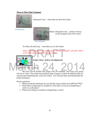 DRAFT 
March 24, 2014 
35 
Three or More-Man Transport 
Hammock Carry – when there are three first aiders 
Bearer Alongside Carry – carriers will stay 
on the uninjured side of the victim 
Six Man Lift and Carry – when there are six first aiders 
(Note to the illustrator: Copy the picture of “Bearer Alongside” and add 3 lifters 
on the other side of the victim to make it six) 
PART TWO - WHAT TO PROCESS 
Activity 20 – Pick and Carry 
The class will be divided into groups with 3-4 members. One from your group 
will act as victim. The teacher has prepared strips of paper in which the different types of 
carrying and transporting the victim are written. You will pick three and demonstrate the 
proper techniques. 
Process questions: 
1. Which among the techniques do you find the easiest and the most difficult? Why? 
2. What fitness components are needed by a first aider or rescuer in transporting a 
victim to a safer place? 
3. What are the things to consider in transporting a victim? 
Hammock Carry 
Bearer Alongside 
 