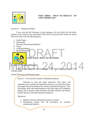 DRAFT 
March 24, 2014 
36 
PART THREE - WHAT TO REFLECT ON 
AND UNDERSTAND 
Activity 21 – Thinking of Others 
If you were the SK Chairman of your barangay, will you offer First Aid skills-training 
to the youth of your community? Why? How will you do this? Present an Action 
Plan to the class with the following parts: 
a. Goals/Target 
b. Participants 
c. Resource Person/Guest Speakers 
d. Venue 
e. Estimated Budget 
f. Desired Outcomes 
PART FOUR - WHAT TO TRANSFER 
Activity 22 – Campaign for Safety 
Create a slogan that will encourage people in the community to join in the First 
Aid Movement. 
Criteria: Relevance and Persuasiveness 
Lesson 5 – First Aid for Common Unintentional Injuries 
Welcome to your last safety adventure! This lesson will 
culminate your exciting and significant journey as you learn the causes 
and proper first aid procedures for common unintentional injuries. Your 
knowledge, skills and understanding on this final stage will completely 
prepare you to practice safety measures and help yourself, your family, 
friends and your community during emergencies. 
Objectives: 
1. Identify common unintentional injuries in school 
2. Demonstrate proper first aid procedures for common 
unintentional injuries 
 