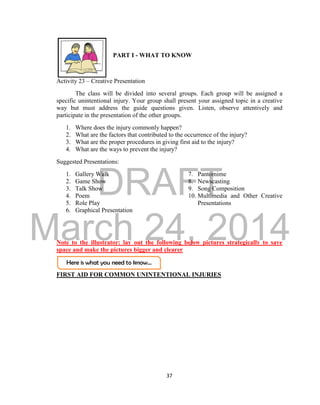 DRAFT 
March 24, 2014 
37 
Here is what you need to know… 
PART I - WHAT TO KNOW 
Activity 23 – Creative Presentation 
The class will be divided into several groups. Each group will be assigned a 
specific unintentional injury. Your group shall present your assigned topic in a creative 
way but must address the guide questions given. Listen, observe attentively and 
participate in the presentation of the other groups. 
1. Where does the injury commonly happen? 
2. What are the factors that contributed to the occurrence of the injury? 
3. What are the proper procedures in giving first aid to the injury? 
4. What are the ways to prevent the injury? 
Suggested Presentations: 
1. Gallery Walk 
2. Game Show 
3. Talk Show 
4. Poem 
5. Role Play 
6. Graphical Presentation 
7. Pantomime 
8. Newscasting 
9. Song Composition 
10. Multimedia and Other Creative 
Presentations 
Note to the illustrator: lay out the following below pictures strategically to save 
space and make the pictures bigger and clearer 
FIRST AID FOR COMMON UNINTENTIONAL INJURIES 
 
