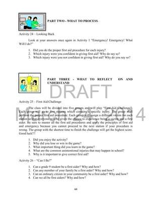 DRAFT 
March 24, 2014 
44 
PART TWO - WHAT TO PROCESS 
Activity 24 – Looking Back 
Look at your answers once again in Activity 1 “Emergency! Emergency! What 
Will I do?” 
1. Did you do the proper first aid procedure for each injury? 
2. Which injury were you confident in giving first aid? Why do say so? 
3. Which injury were you not confident in giving first aid? Why do you say so? 
PART THREE - WHAT TO REFLECT ON AND 
UNDERSTAND 
Activity 25 – First Aid Challenge 
The class will be divided into five groups and will play “First Aid Challenge”. 
Each group will go to five stations which contains a specific injury. The group shall 
perform the proper first aid procedure. Each group will assign a different victim for each 
station so that everyone will be given the chance to experience being a victim and a first 
aider. Be sure to master all the first aid procedures and apply the principles of first aid 
and emergency because you cannot proceed to the next station if your procedure is 
wrong. The group with the shortest time to finish the challenge will get the highest score. 
Good luck!!! 
1. Did you enjoy the activity? 
2. Why did you lose or win in the game? 
3. What important thing did you learn in the game? 
4. What are the common unintentional injuries that may happen in school? 
5. Why is it important to give correct first aid? 
Activity 26 – “Can I Be?” 
1. Can a grade 9 student be a first aider? Why and how? 
2. Can any member of your family be a first aider? Why and how? 
3. Can an ordinary citizen in your community be a first aider? Why and how? 
4. Can we all be first aiders? Why and how? 
 