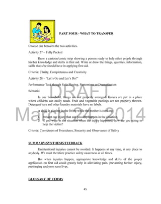 DRAFT 
March 24, 2014 
45 
PART FOUR - WHAT TO TRANSFER 
Choose one between the two activities. 
Activity 27 – Fully Packed 
Draw a cartoon/comic strip showing a person ready to help other people through 
his/her knowledge and skills in first aid. Write or draw the things, qualities, information, 
skills that s/he should have in applying first aid. 
Criteria: Clarity, Completeness and Creativity 
Activity 28 – “Let’s Go and Let’s Do!” 
Performance Task though Role Playing, Pantomime or Dramatization 
Scenario: 
In one household, things are not properly arranged. Knives are put in a place 
where children can easily reach. Fruit and vegetable peelings are not properly thrown. 
Detergent bars and other laundry materials have no labels. 
A child is playing in the living while the mother is cooking. 
1. Present one injury that can possibly happen in the situation. 
2. If you were in the situation when the injury happened, how are you going to 
help the victim? 
Criteria: Correctness of Procedures, Sincerity and Observance of Safety 
SUMMARY/SYNTHESIS/FEEDBACK 
Unintentional injuries cannot be avoided. It happens at any time, at any place to 
anybody. We must therefore practice safety awareness at all times. 
But when injuries happen, appropriate knowledge and skills of the proper 
application on first aid could greatly help in alleviating pain, preventing further injury, 
prolonging and even save lives. 
GLOSSARY OF TERMS 
 