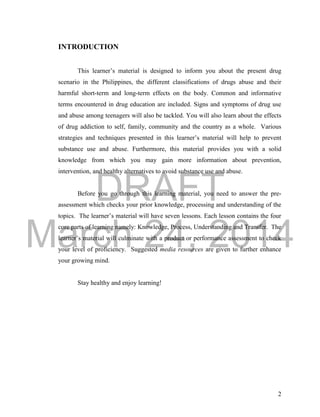 DRAFT 
March 24, 2014 
2 
INTRODUCTION 
This learner’s material is designed to inform you about the present drug 
scenario in the Philippines, the different classifications of drugs abuse and their 
harmful short-term and long-term effects on the body. Common and informative 
terms encountered in drug education are included. Signs and symptoms of drug use 
and abuse among teenagers will also be tackled. You will also learn about the effects 
of drug addiction to self, family, community and the country as a whole. Various 
strategies and techniques presented in this learner’s material will help to prevent 
substance use and abuse. Furthermore, this material provides you with a solid 
knowledge from which you may gain more information about prevention, 
intervention, and healthy alternatives to avoid substance use and abuse. 
Before you go through this learning material, you need to answer the pre-assessment 
which checks your prior knowledge, processing and understanding of the 
topics. The learner’s material will have seven lessons. Each lesson contains the four 
core parts of learning namely: Knowledge, Process, Understanding and Transfer. The 
learner’s material will culminate with a product or performance assessment to check 
your level of proficiency. Suggested media resources are given to further enhance 
your growing mind. 
Stay healthy and enjoy learning! 
 