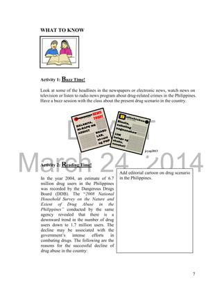 DRAFT 
March 24, 2014 
7 
WHAT TO KNOW 
Activity 1: Buzz Time! 
Look at some of the headlines in the newspapers or electronic news, watch news on 
television or listen to radio news program about drug-related crimes in the Philippines. 
Have a buzz session with the class about the present drug scenario in the country. 
Activity 2: Reading Time! 
jcyap2013 
In the year 2004, an estimate of 6.7 
million drug users in the Philippines 
was recorded by the Dangerous Drugs 
Board (DDB). The “2008 National 
Household Survey on the Nature and 
Extent of Drug Abuse in the 
Philippines” conducted by the same 
agency revealed that there is a 
downward trend in the number of drug 
users down to 1.7 million users. The 
decline may be associated with the 
government’s intense efforts in 
combating drugs. The following are the 
reasons for the successful decline of 
drug abuse in the country: 
Add editorial cartoon on drug scenario 
in the Philippines. 
 