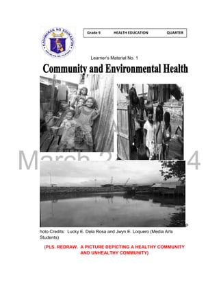 DRAFT 
March 24, 2014 
Learner’s Material No. 1 
P 
hoto Credits: Lucky E. Dela Rosa and Jwyn E. Loquero (Media Arts 
Students) 
(PLS. REDRAW. A PICTURE DEPICTING A HEALTHY COMMUNITY 
AND UNHEALTHY COMMUNITY) 
Grade 9 HEALTH EDUCATION QUARTER 
1 
 