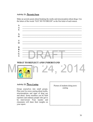 DRAFT
March 24, 2014
36
WHAT TO REFLECT AND UNDERSTAND
Activity 21: Acrostic Poem
Make an acrostic poem about breaking the myths and misconception about drugs. Use
the letters of the words “SAY NO TO DRUGS” as the first letter of each stanza.
S _______________________________________________________________
A _______________________________________________________________
Y _______________________________________________________________
N _______________________________________________________________
O _______________________________________________________________
T _______________________________________________________________
O _______________________________________________________________
D _______________________________________________________________
R _______________________________________________________________
U _______________________________________________________________
G _______________________________________________________________
S _______________________________________________________________
Activity 22: News Casting
Group yourselves into small groups.
Plan your live news casting about myths,
misconceptions and signs of drug use
and abuse. Some members can be field
reporters and ordinary people who get to
be interviewed. Your teacher and
classmates will share their insights on
your report.
Picture of students doing news
casting
 