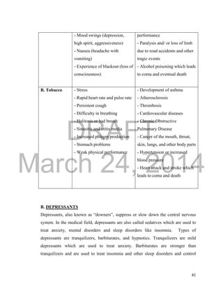 DRAFT
March 24, 2014
41
- Mood swings (depression,
high spirit, aggressiveness)
- Nausea (headache with
vomiting)
- Experience of blackout (loss of
consciousness)
performance
- Paralysis and/ or loss of limb
due to road accidents and other
tragic events
- Alcohol poisoning which leads
to coma and eventual death
B. Tobacco - Stress
- Rapid heart rate and pulse rate
- Persistent cough
- Difficulty in breathing
- Halitosis or bad breath
- Sinusitis and otitis media
- Increased phlegm production
- Stomach problems
- Weak physical performance
- Development of asthma
- Atherosclerosis
- Thrombosis
- Cardiovascular diseases
- Chronic Obstructive
Pulmonary Disease
- Cancer of the mouth, throat,
skin, lungs, and other body parts
- Hypertension or increased
blood pressure
- Heart attack and stroke which
leads to coma and death
B. DEPRESSANTS
Depressants, also known as “downers”, suppress or slow down the central nervous
system. In the medical field, depressants are also called sedatives which are used to
treat anxiety, mental disorders and sleep disorders like insomnia. Types of
depressants are tranquilizers, barbiturates, and hypnotics. Tranquilizers are mild
depressants which are used to treat anxiety. Barbiturates are stronger than
tranquilizers and are used to treat insomnia and other sleep disorders and control
 