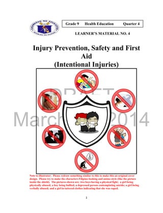 DRAFT
March 24, 2014
1
LEARNER’S MATERIAL NO. 4
Injury Prevention, Safety and First
Aid
(Intentional Injuries)
Note to illustrator: Please redraw something similar to this to make this an original cover
design. Please try to make the characters Filipino-looking and anime-style (like the picture
inside the shield). The pictures shown are: two boys having a physical fight; a girl being
physically abused; a boy being bullied; a depressed person contemplating suicide; a girl being
verbally abused; and a girl in tattered clothes indicating that she was raped.
Grade 9 Health Education Quarter 4
 