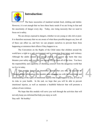 DRAFT
March 24, 2014
2
Introduction:
The basic necessities of mankind include food, clothing and shelter.
However, it is not enough that we have these basic needs if we are living in fear and
the uncertainty of danger every day. Today, one rising necessity that we need to
focus on is safety.
We are always exposed to dangers, whether we are young or old, rich or poor.
It is therefore necessary that we are aware of what these possible dangers are, how all
of these can affect us, and how we can prepare ourselves to prevent them from
happening or minimize their effects if they happen to us.
The Convention on the Rights of the Child states that children around the
world have a right to a safe environment and to protection from injury and violence.
Although the adults around you should protect you against any harm that may
threaten your safety and your life, you cannot rely on them all of the time. You have
the responsibility and capability of shielding yourself from the dangerous world that
we live in today.
This module focuses on intentional injuries that you may be exposed to.
Through proper information, this module aims to equip you with the knowledge and
understanding of the types of intentional injuries that might happen to you, as well as
its risks to your health. In the end, we hope that you will be able to prevent
intentional injuries, as well as maintain a healthful behavior that will promote a
culture of non-violence.
We hope that this module will serve you well through the activities that will
not only keep you informed but help you enjoy as well.
Stay safe! Be healthy!
 