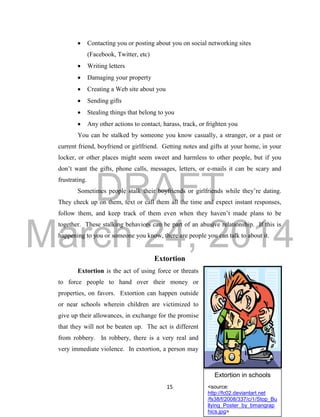 DRAFT
March 24, 2014
15
Extortion in schools
<source:
http://fc02.deviantart.net
/fs38/f/2008/337/c/1/Stop_Bu
llying_Poster_by_bmangrap
hics.jpg>
 Contacting you or posting about you on social networking sites
(Facebook, Twitter, etc)
 Writing letters
 Damaging your property
 Creating a Web site about you
 Sending gifts
 Stealing things that belong to you
 Any other actions to contact, harass, track, or frighten you
You can be stalked by someone you know casually, a stranger, or a past or
current friend, boyfriend or girlfriend. Getting notes and gifts at your home, in your
locker, or other places might seem sweet and harmless to other people, but if you
don’t want the gifts, phone calls, messages, letters, or e-mails it can be scary and
frustrating.
Sometimes people stalk their boyfriends or girlfriends while they’re dating.
They check up on them, text or call them all the time and expect instant responses,
follow them, and keep track of them even when they haven’t made plans to be
together. These stalking behaviors can be part of an abusive relationship. If this is
happening to you or someone you know, there are people you can talk to about it.
Extortion
Extortion is the act of using force or threats
to force people to hand over their money or
properties, on favors. Extortion can happen outside
or near schools wherein children are victimized to
give up their allowances, in exchange for the promise
that they will not be beaten up. The act is different
from robbery. In robbery, there is a very real and
very immediate violence. In extortion, a person may
 