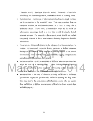 DRAFT
March 24, 2014
20
(Yersinia pestis), Smallpox (Variola major), Tularemia (Francisella
tularensis), and Hemorrhagic fever, due to Ebola Virus or Marburg Virus.
 Cyberterrorism – is the use of information technology to attack civilians
and draw attention to the terrorists’ cause. This may mean that they use
computer systems or telecommunications as a tool to carry out a
traditional attack. More often, cyberterrorism refers to an attack on
information technology itself in a way that would drastically disturb
network services. For example, cyberterrorists could disable networked
emergency systems or hack into networks housing important financial
information.
 Ecoterrorism – the use of violence in the interests of environmentalism. In
general, environmental extremist destroy property to inflict economic
damage on industries or actors they see as harming animals or the natural
environment. These have included fur companies, logging companies and
animal research laboratories, for example.
 Nuclear terrorism – refers to a number of different ways nuclear materials
might be used as a terrorist tactic. These include attacking nuclear
facilities, purchasing nuclear weapons, or building nuclear weapons or
otherwise finding ways to diffuse radioactive materials.
 Narcoterrorism – the use of violence by drug traffickers to influence
governments or prevent government’s efforts in stopping the drug trade.
This may involve the assassination of influential persons who are against
drug trafficking, or killing a government official who leads an anti-drug
trafficking agency.
 