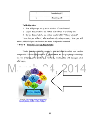DRAFT
March 24, 2014
35
3 Developing (D)
2 Beginning (B)
Guide Question:
1. How will your partner promote a culture of non-violence?
2. Do you think what s/he has written is effective? Why or why not?
3. Do you think what s/he has written is achievable? Why or why not?
I hope that you will apply what you have written in your essay. Now, you will
spread your message for a violence-free world using the social media.
Activity 2 – Promotion through Social Media
Draft a short but powerful message in your worksheet regarding your passion
and promise of maintaining a culture of non-violence. Be ready to post your message
in your preferred social media (i.e. Facebook, Twitter, thru text messages, etc.)
afterwards.
<source: http://www.hallaminternet.com
/assets/Social-Media-Twitter-Pic3.jpg>
 