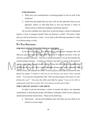 DRAFT
March 24, 2014
49
Guide Questions:
1. What were your considerations in choosing people to trust in each of the
situations?
2. Aside from the people that you trust, who are the authorities that you can
approach, inform, or seek help from in case you become a victim of
violent actions or behaviors leading to intentional injuries?
Do you feel confident now about how to prevent being a victim of intentional
injuries, or how to manage yourself when you become a victim? Of course, I hope
that you will never become a victim. Let us look at the following reminders in order
to avoid becoming a victim.
For Your Information
FOR SELF-INFLICTED INTENTIONAL INJURIES
In the previous quarter, you learned about management strategies that will
help you cope with stress and depression. But what if someone you know is the one
who has suicidal tendencies? The key to suicide prevention is to act fast and take the
suicide attempt seriously. A simple yet effective way that is to speak to the person if
you’re worried that s/he will attempt suicide. It may feel awkward and uncomfortable
to talk, but anyone who shows indications and warning signs needs immediate help
and the sooner you respond, the better. In this case, you may express concern for that
person by saying “I wanted to check up on you because you haven’t been yourself
lately”. You may also ask questions, like “Did something happen that made you start
feeling this way?” You may also offer your help by saying “I may not be able to
understand exactly how you feel, but I care about you and want to help.”
FOR CASES OF ASSAULT AND ABUSE
In order to prevent becoming a victim of assault and abuse, one important
consideration is knowing the proper self-defense techniques which involve physical,
mental and emotional assertiveness. These are the following:
 Self-esteem – having self-confidence that will make you less likely to be
chosen as an easy target
 