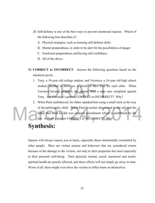 DRAFT
March 24, 2014
57
20. Self-defense is one of the best ways to prevent intentional injuries. Which of
the following best describes it?
A. Physical strategies, such as learning self-defense skills
B. Mental preparedness, in order to be alert for the possibilities of danger
C. Emotional preparedness and having self-confidence
D. All of the above.
III. CORRECT or INCORRECT. Answer the following questions based on the
situations given.
1. Tony, a 19-year old college student, and Veronica, a 16-year old high school
student, decided to have sex as proof of their love for each other. When
Veronica became pregnant, her parents filed a rape case complaint against
Tony. Are Veronica’s parents CORRECT or INCORRECT? Why?
2. When Peter misbehaved, his father spanked him using a small stick as his way
of disciplining his child. When Peter’s teacher discovered it, she advised the
father that what he did was corporal punishment which is prohibited by the
law. Is Peter’s teacher CORRECT or INCORRECT? Why?
Synthesis:
Injuries will always expose you to harm, especially those intentionally committed by
other people. Most are violent actions and behaviors that are considered crimes
because of the damage to the victims, not only to their properties but most especially
to their personal well-being. Their physical, mental, social, emotional and moral-
spiritual health are greatly affected, and these effects will not simply go away in time.
Worst of all, these might even drive the victims to inflict harm on themselves.
 