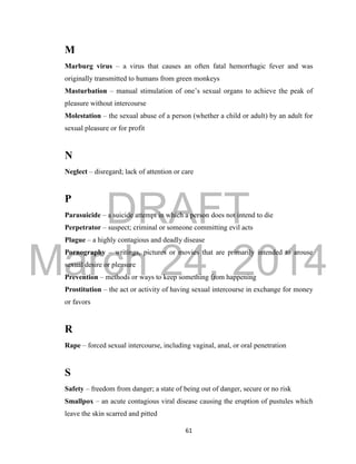 DRAFT
March 24, 2014
61
M
Marburg virus – a virus that causes an often fatal hemorrhagic fever and was
originally transmitted to humans from green monkeys
Masturbation – manual stimulation of one’s sexual organs to achieve the peak of
pleasure without intercourse
Molestation – the sexual abuse of a person (whether a child or adult) by an adult for
sexual pleasure or for profit
N
Neglect – disregard; lack of attention or care
P
Parasuicide – a suicide attempt in which a person does not intend to die
Perpetrator – suspect; criminal or someone committing evil acts
Plague – a highly contagious and deadly disease
Pornography – writings, pictures or movies that are primarily intended to arouse
sexual desire or pleasure
Prevention – methods or ways to keep something from happening
Prostitution – the act or activity of having sexual intercourse in exchange for money
or favors
R
Rape – forced sexual intercourse, including vaginal, anal, or oral penetration
S
Safety – freedom from danger; a state of being out of danger, secure or no risk
Smallpox – an acute contagious viral disease causing the eruption of pustules which
leave the skin scarred and pitted
 