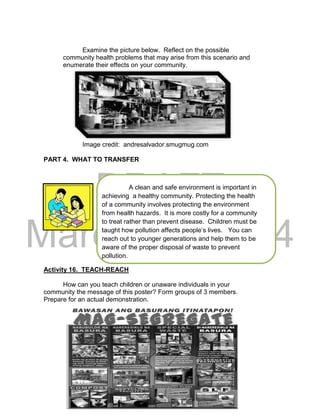 DRAFT
March 24, 2014
Examine the picture below. Reflect on the possible
community health problems that may arise from this scenario and
enumerate their effects on your community.
Image credit: andresalvador.smugmug.com
PART 4. WHAT TO TRANSFER
A clean and safe environment is important in
achieving a healthy community. Protecting the health
of a community involves protecting the environment
from health hazards. It is more costly for a community
to treat rather than prevent disease. Children must be
taught how pollution affects people’s lives. You can
reach out to younger generations and help them to be
aware of the proper disposal of waste to prevent
pollution.
Activity 16. TEACH-REACH
How can you teach children or unaware individuals in your
community the message of this poster? Form groups of 3 members.
Prepare for an actual demonstration.
 