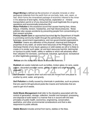DRAFT
March 24, 2014
Illegal Mining is defined as the extraction of valuable minerals or other
geological materials from the earth from an ore body, lode, vein, seam, or
reef, which forms the mineralized package of economic interest to the miner
in the absence of land rights, mining license, exploration or mineral
transportation permit or of any document that could legitimate the on-going
operations and economically productive life.”
Noise Pollution is the excessive sound that causes hearing loss, stress,
fatigue, irritability, tension, headaches, and high blood pressures. Noise
pollution also causes accidents by preventing people from concentrating on
their present activities.
Primary Health Care an approached launched by the Department of Health
in promoting community health through the partnership of the community,
barangay, government organizations, and non-governmental organizations.
Pollution means any alteration of the physical, chemical and biological
properties of any water, air and/or land resources of the Philippines, or any
discharge thereto of any liquid, gaseous or solid wastes as will or is likely to
create or to render such water, air and land resources harmful, detrimental
or injurious to public health, safety or welfare or which will adversely affect
their utilization for domestic, commercial, industrial, agricultural, recreational
or other legitimate purposes.
Refuse are the dump, food waste or discarded materials.
Rubbish are waste materials such as bottles, broken glass, tin cans, waste
papers, discarded porcelain wares, pieces of metal and other wrapping
materials.
Soil Erosion—happens when soil and rock are moved from one place to
another by wind, water, and gravity.
Soil Pollution is chiefly caused by chemicals in pesticides, such as poisons
that are used to kill agricultural pests like insects and herbicides that are
used to get rid of weeds.
Solid Waste Management shall refer to the discipline associated with the
control of generation, storage, collection, transfer and transport, processing,
and disposal of solid waste in a manner that is in accord with the best
principles of public health, economics, engineering, conservation,
aesthetics, and other environmental considerations and that is also
responsive to public attitude.
Stable Manure includes animal from barns, stables or the likes.
 
