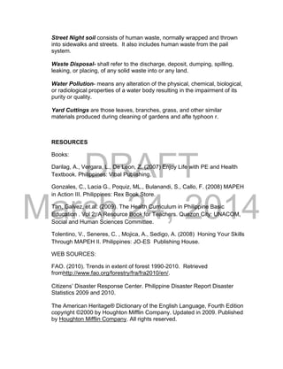 DRAFT
March 24, 2014
Street Night soil consists of human waste, normally wrapped and thrown
into sidewalks and streets. It also includes human waste from the pail
system.
Waste Disposal- shall refer to the discharge, deposit, dumping, spilling,
leaking, or placing, of any solid waste into or any land.
Water Pollution- means any alteration of the physical, chemical, biological,
or radiological properties of a water body resulting in the impairment of its
purity or quality.
Yard Cuttings are those leaves, branches, grass, and other similar
materials produced during cleaning of gardens and afte typhoon r.
RESOURCES
Books:
Darilag, A., Vergara, L., De Leon, Z. (2007) Enjoy Life with PE and Health
Textbook. Philippines: Vibal Publishing.
Gonzales, C., Lacia G., Poquiz, ML., Bulanandi, S., Callo, F. (2008) MAPEH
in Action III. Philippines: Rex Book Store.
Tan, Galvez, et.al. (2009). The Health Curriculum in Philippine Basic
Education . Vol 2: A Resource Book for Teachers. Quezon City: UNACOM,
Social and Human Sciences Committee.
Tolentino, V., Seneres, C. , Mojica, A., Sedigo, A. (2008) Honing Your Skills
Through MAPEH II. Philippines: JO-ES Publishing House.
WEB SOURCES:
FAO. (2010). Trends in extent of forest 1990-2010. Retrieved
fromhttp://www.fao.org/forestry/fra/fra2010/en/.
Citizens’ Disaster Response Center. Philippine Disaster Report Disaster
Statistics 2009 and 2010.
The American Heritage® Dictionary of the English Language, Fourth Edition
copyright ©2000 by Houghton Mifflin Company. Updated in 2009. Published
by Houghton Mifflin Company. All rights reserved.
 