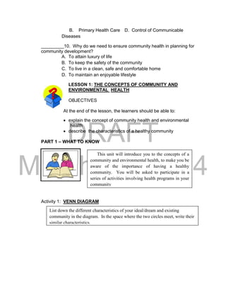 DRAFT
March 24, 2014
B. Primary Health Care D. Control of Communicable
Diseases
_________10. Why do we need to ensure community health in planning for
community development?
A. To attain luxury of life
B. To keep the safety of the community
C. To live in a clean, safe and comfortable home
D. To maintain an enjoyable lifestyle
LESSON 1: THE CONCEPTS OF COMMUNITY AND
ENVIRONMENTAL HEALTH
OBJECTIVES
At the end of the lesson, the learners should be able to:
 explain the concept of community health and environmental
health
 describe the characteristics of a healthy community
PART 1 – WHAT TO KNOW
Activity 1: VENN DIAGRAM
This unit will introduce you to the concepts of a
community and environmental health, to make you be
aware of the importance of having a healthy
community. You will be asked to participate in a
series of activities involving health programs in your
community
List down the different characteristics of your ideal/dream and existing
community in the diagram. In the space where the two circles meet, write their
similar characteristics.
 