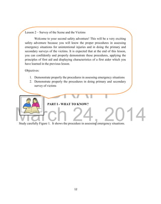 DRAFT
March 24, 2014
12
PART I - WHAT TO KNOW?
Study carefully Figure 1. It shows the procedure in assessing emergency situations.
Lesson 2 – Survey of the Scene and the Victims
Welcome to your second safety adventure! This will be a very exciting
safety adventure because you will know the proper procedures in assessing
emergency situations for unintentional injuries and in doing the primary and
secondary surveys of the victims. It is expected that at the end of this lesson,
you can confidently and properly demonstrate these procedures, applying the
principles of first aid and displaying characteristics of a first aider which you
have learned in the previous lesson.
Objectives:
1. Demonstrate properly the procedures in assessing emergency situations
2. Demonstrate properly the procedures in doing primary and secondary
survey of victims
 