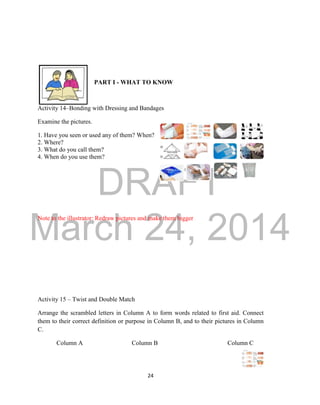 DRAFT
March 24, 2014
24
PART I - WHAT TO KNOW
Activity 14–Bonding with Dressing and Bandages
Examine the pictures.
1. Have you seen or used any of them? When?
2. Where?
3. What do you call them?
4. When do you use them?
Note to the illustrator: Redraw pictures and make them bigger
Activity 15 – Twist and Double Match
Arrange the scrambled letters in Column A to form words related to first aid. Connect
them to their correct definition or purpose in Column B, and to their pictures in Column
C.
Column A Column B Column C
 