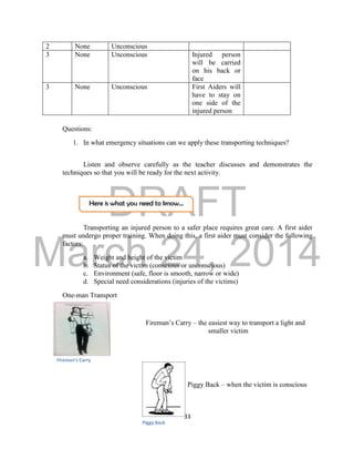 DRAFT
March 24, 2014
33
Here is what you need to know…
Questions:
1. In what emergency situations can we apply these transporting techniques?
Listen and observe carefully as the teacher discusses and demonstrates the
techniques so that you will be ready for the next activity.
Transporting an injured person to a safer place requires great care. A first aider
must undergo proper training. When doing this, a first aider must consider the following
factors:
a. Weight and height of the victim
b. Status of the victim (conscious or unconscious)
c. Environment (safe, floor is smooth, narrow or wide)
d. Special need considerations (injuries of the victims)
One-man Transport
Fireman’s Carry – the easiest way to transport a light and
smaller victim
Piggy Back – when the victim is conscious
2 None Unconscious
3 None Unconscious Injured person
will be carried
on his back or
face
3 None Unconscious First Aiders will
have to stay on
one side of the
injured person
Fireman’s Carry
Piggy Back
 