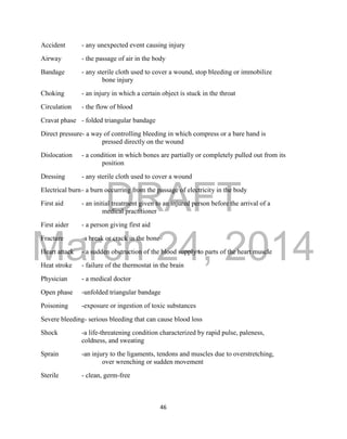 DRAFT
March 24, 2014
46
Accident - any unexpected event causing injury
Airway - the passage of air in the body
Bandage - any sterile cloth used to cover a wound, stop bleeding or immobilize
bone injury
Choking - an injury in which a certain object is stuck in the throat
Circulation - the flow of blood
Cravat phase - folded triangular bandage
Direct pressure- a way of controlling bleeding in which compress or a bare hand is
pressed directly on the wound
Dislocation - a condition in which bones are partially or completely pulled out from its
position
Dressing - any sterile cloth used to cover a wound
Electrical burn- a burn occurring from the passage of electricity in the body
First aid - an initial treatment given to an injured person before the arrival of a
medical practitioner
First aider - a person giving first aid
Fracture -a break or crack in the bone
Heart attack - a sudden obstruction of the blood supply to parts of the heart muscle
Heat stroke - failure of the thermostat in the brain
Physician - a medical doctor
Open phase -unfolded triangular bandage
Poisoning -exposure or ingestion of toxic substances
Severe bleeding- serious bleeding that can cause blood loss
Shock -a life-threatening condition characterized by rapid pulse, paleness,
coldness, and sweating
Sprain -an injury to the ligaments, tendons and muscles due to overstretching,
over wrenching or sudden movement
Sterile - clean, germ-free
 