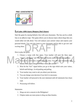 DRAFT
March 24, 2014
3
Let’s play ADD (Agree, Disagree, Don’t Know)
Start the game by staying behind a line with your classmates. The line can be a chalk
line or an adhesive tape. This game allows you to discuss topics about drugs that you
would rather not talk about. You will analyze your current values and express your
personal beliefs. You will also listen to your classmates and be able to get new and
exciting ideas.
How to play the game:
1. Choose a venue with free space. Your teacher will post the three signs
“Agree”, “Disagree” and “Don’t Know” beside each other facing your class.
2. Your teacher will read a statement to the class. You and your classmates will
decide if you agree, disagree or don’t know the answer.
3. Wait for the “Go!” signal before you go to the sign which suits your values,
beliefs and feelings. Avoid pushing and pulling.
4. Your teacher may want to ask you about your decision.
5. You can change your decision if you feel it is necessary.
6. Your teacher will proceed to the next statement until all statements have been
read.
7. Processing will follow.
Statements:
1. Drugs are not a concern in the Philippines!
2. Filipino males are more prone to drug use than females.
PRE-ASSESSMENT
 