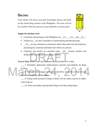 DRAFT
March 24, 2014
5
Quiz Time!
Your teacher will assess your prior knowledge, process and skills
on the current drug scenario in the Philippines. The score will not
be recorded. Write the answers in your notebook or activity sheet.
Supply the missing words
 Commonly abused drugs in the Philippines are __(1)__, __(2)__, and __(3)__.
 Filipino (4)__ are most vulnerable in experimenting and abusing drugs.
 __(5)__ are any substances or chemicals which when taken into the body have
psychological, emotional and behavioral effects on a person.
 Cigarettes and alcohol are classified under __(6)__ because smokers and
drinkers have a tendency to use drugs of abuse.
True or False. Write True is the statement is true and false if it is false.
____7. Stimulants, depressants, hallucinogens, narcotics and inhalants are drugs
of abuse.
____8. Teenagers who engage in drug use and abuse are prone to drop-out and
fail in their academic performance.
____9. Taking small amounts of drugs of abuse will not make a person an addict
in the long run.
____10. There are healthy and enjoyable things to do than taking drugs.
 