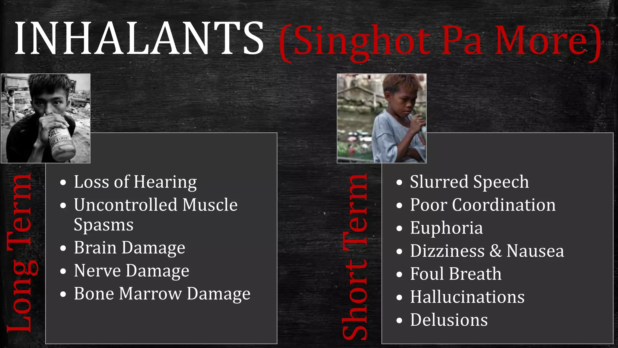 INHALANTS (Singhot Pa More)
LongTerm
• Loss of Hearing
• Uncontrolled Muscle
Spasms
• Brain Damage
• Nerve Damage
• Bone Marrow Damage
ShortTerm
• Slurred Speech
• Poor Coordination
• Euphoria
• Dizziness & Nausea
• Foul Breath
• Hallucinations
• Delusions
 