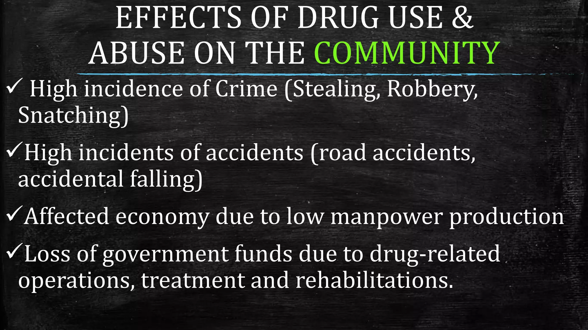 EFFECTS OF DRUG USE &
ABUSE ON THE COMMUNITY
 High incidence of Crime (Stealing, Robbery,
Snatching)
High incidents of accidents (road accidents,
accidental falling)
Affected economy due to low manpower production
Loss of government funds due to drug-related
operations, treatment and rehabilitations.
 