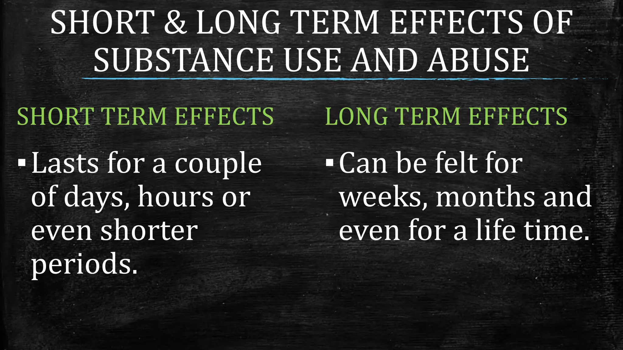 SHORT & LONG TERM EFFECTS OF
SUBSTANCE USE AND ABUSE
SHORT TERM EFFECTS
▪Lasts for a couple
of days, hours or
even shorter
periods.
LONG TERM EFFECTS
▪Can be felt for
weeks, months and
even for a life time.
 