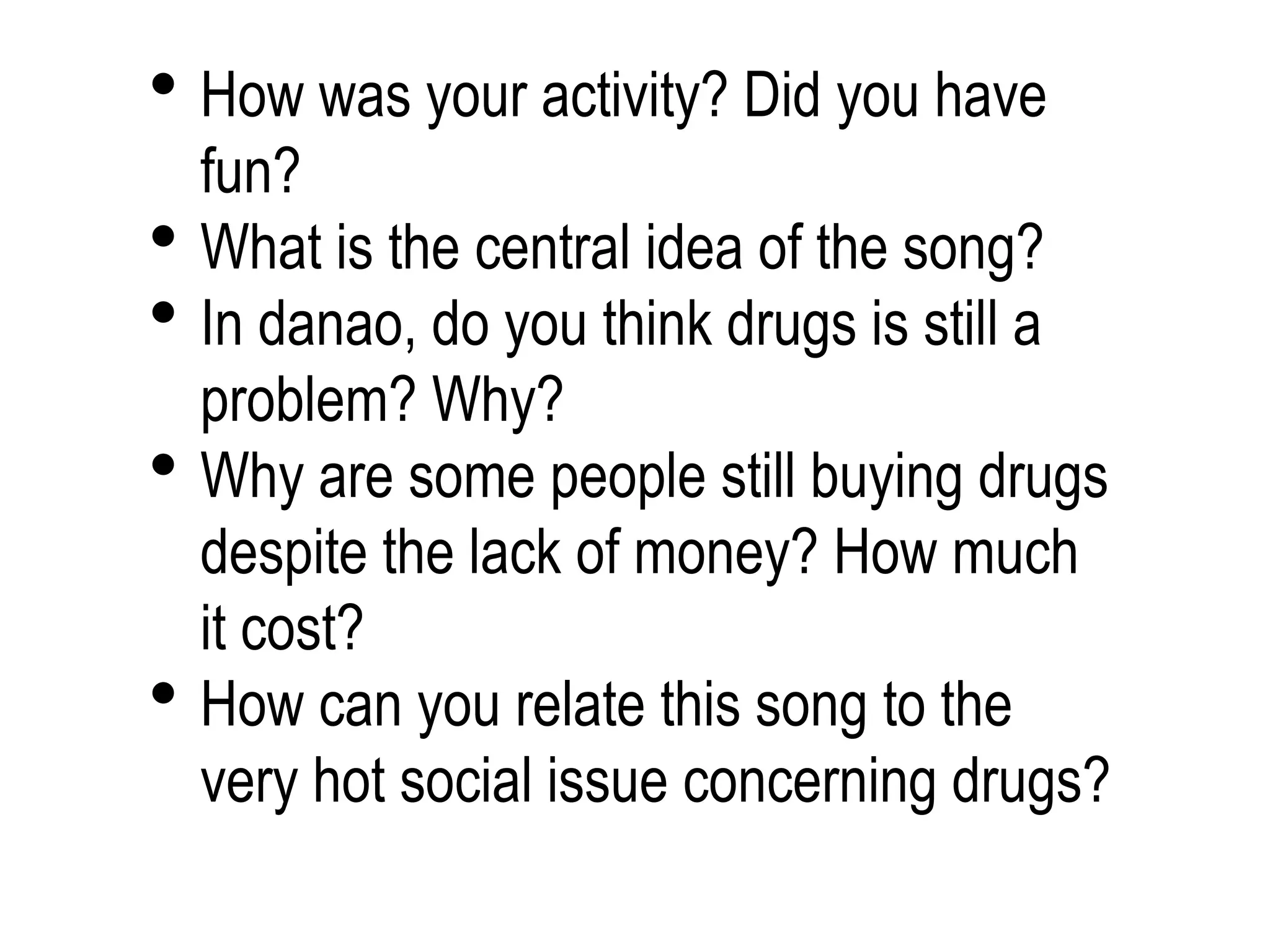  How was your activity? Did you have
fun?
 What is the central idea of the song?
 In danao, do you think drugs is still a
problem? Why?
 Why are some people still buying drugs
despite the lack of money? How much
it cost?
 How can you relate this song to the
very hot social issue concerning drugs?
 