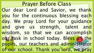 Prayer Before Class
Our dear Lord and Savior, we thank
you for the continuous blessing each
day. We pray Lord for your guidance
and give us strength, talent and
wisdom, so that we can accomplish
our task in school today. Bless all the
pupils, our teachers and administrator
of our school. Thank you lord, we pray
 