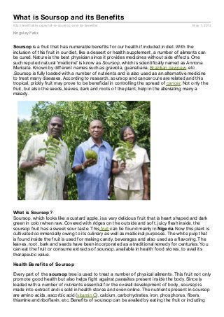 http://healthable.org/what-is-soursop-and-its-benefits/ May 1, 2013
What is Soursop and its Benefits
Kingsley Felix
Soursop is a fruit that has numerable benefits for our health if included in diet. With the
inclusion of this fruit in our diet, like a dessert or health supplement, a number of ailments can
be cured. Nature is the best physician since it provides medicines without side effects. One
such reputed natural “medicine” is know as Soursop, which is scientifically named as Annona
Muricata. Known by different names such as graviola, guanabana, Brazilian pawpaw, etc
.Soursop is fully loaded with a number of nutrients and is also used as an alternative medicine
to treat many diseases. According to research, soursop and cancer cure are related and this
tropical, prickly fruit may prove to be beneficial in controlling the spread of cancer. Not only the
fruit, but also the seeds, leaves, dark and roots of the plant, help in the alleviating many a
malady.
What is Soursop?
Soursop, which looks like a custard apple, is a very delicious fruit that is heart shaped and dark
green in color when raw. Covered with ridges on the outside and soft, juicy flesh inside, the
soursop fruit has a sweet sour taste. This fruit can be found mainly in Nigeria. Now this plant is
cultivated commercially owing to its culinary as well as medicinal purposes. The white pulp that
is found inside the fruit is used for making candy, beverages and also used as a flavoring. The
leaves, root, bark and seeds have been incorporated as a traditional remedy for centuries. You
can eat the fruit or consume extracts of soursop, available in health food stores, to avail its
therapeutic value.
Health Benefits of Soursop
Every part of the soursop tree is used to treat a number of physical ailments. This fruit not only
promote good health but also helps fight against parasites present inside the body. Since is
loaded with a number of nutrients essential for the overall development of body, soursop is
made into extract and is sold in health stores and even online. The nutrients present in soursop
are amino acids, ascorbic acid (vitamin C), calcium, carbohydrates, iron, phosphorus, fibers,
thiamine and riboflavin, etc. Benefits of soursop can be availed by eating the fruit or including
 