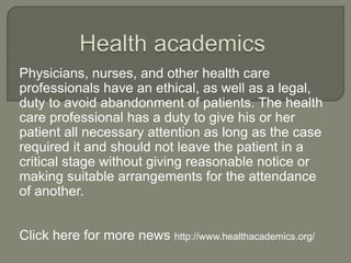 Physicians, nurses, and other health care
professionals have an ethical, as well as a legal,
duty to avoid abandonment of patients. The health
care professional has a duty to give his or her
patient all necessary attention as long as the case
required it and should not leave the patient in a
critical stage without giving reasonable notice or
making suitable arrangements for the attendance
of another.
Click here for more news http://www.healthacademics.org/
 