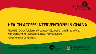 EminentPanelConference,Accra,August7th -9th,2020
HEALTH ACCESS INTERVENTIONS IN GHANA
Nkechi S. Owoo*, Monica P. Lambon-Quayefio* and Brad Wong+
*Department of Economics, University of Ghana
+Copenhagen Consensus
 