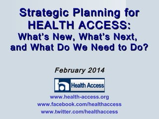 February 2014February 2014
Strategic Planning forStrategic Planning for
HEALTH ACCESS:HEALTH ACCESS:
What’s New, What’s Next,What’s New, What’s Next,
and What Do We Need to Do?and What Do We Need to Do?
www.health-access.org
www.facebook.com/healthaccess
www.twitter.com/healthaccess
 