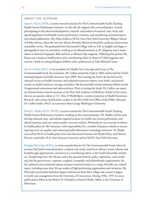 16	 The Commonwealth Fund
About the Authors
Susan L. Hayes, M.P.A., is senior research associate for The Commonwealth Fund’s Tracking
Health System Performance initiative. In this role she supports the scorecard project, actively
participating in the selection/development, research, and analysis of national, state, local, and
special-population-level health system performance measures, and coauthoring scorecard reports
and related publications. Ms. Hayes holds an M.P.A. from New York University’s Wagner School
of Public Service, where she won the Martin Dworkis Memorial Award for academic achievement
and public service. She graduated from Dartmouth College with an A.B. in English and began a
distinguished career in journalism, working as an editorial assistant at PC Magazine and a senior
editor at National Geographic Kids and later at Woman’s Day magazine. Following that period, Ms.
Hayes was a freelance health writer and a contributing editor to Parent & Child magazine and
cowrote a book on raising bilingual children with a pediatrician at Tufts Medical Center.
Sara R. Collins, Ph.D., is vice president for Health Care Coverage and Access at The
Commonwealth Fund. An economist, Dr. Collins joined the Fund in 2002 and has led the Fund’s
national program on health insurance since 2005. Since joining the Fund, she has led several
national surveys on health insurance and authored numerous reports, issue briefs, and journal
articles on health insurance coverage and policy. She has provided invited testimony before several
Congressional committees and subcommittees. Prior to joining the Fund, Dr. Collins was associ-
ate director/senior research associate at the New York Academy of Medicine. Earlier in her career,
she was an associate editor at U.S. News & World Report, a senior economist at Health Economics
Research, and a senior health policy analyst in the New York City Office of the Public Advocate.
Dr. Collins holds a Ph.D. in economics from George Washington University.
David C. Radley, Ph.D., M.P.H., is senior scientist for The Commonwealth Fund’s Tracking
Health System Performance initiative, working on the scorecard project. Dr. Radley and his team
develop national, state, and substate regional analyses on health care system performance and
related insurance and care system market structure analyses. Previously, he was associate in domes-
tic health policy for Abt Associates, with responsibility for a number of projects related to measur-
ing long-term care quality and evaluating health information technology initiatives. Dr. Radley
received his Ph.D. in health policy from the Dartmouth Institute for Health Policy and Clinical
Practice, and holds a B.A. from Syracuse University and an M.P.H. from Yale University.
Douglas McCarthy, M.B.A., is senior research director for The Commonwealth Fund, where he
oversees the Fund’s scorecard project, conducts case-study research on delivery system reforms and
breakthrough opportunities, and serves as a contributing editor to the Fund’s bimonthly newslet-
ter, Transforming Care. His 30-year career has spanned research, policy, operations, and consult-
ing roles for government, corporate, academic, nonprofit, and philanthropic organizations. He
has authored and coauthored reports and peer-reviewed articles on a range of health care–related
topics, including more than 50 case studies of high-performing organizations and initiatives. Mr.
McCarthy received his bachelor’s degree with honors from Yale College and a master’s degree
in health care management from the University of Connecticut. During 1996– 1997, he was a
public policy fellow at the Hubert H. Humphrey School of Public Affairs at the University of
Minnesota.
 
