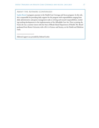 States’ Progress on Health Care Coverage and Access, 2013–2015	 17
About the Authors (continued)
Sophie Beutel is program associate in the Health Care Coverage and Access program. In this role,
she is responsible for providing daily support for the program with responsibilities ranging from
daily administrative and grants management tasks to writing and research responsibilities, includ-
ing tracking developments in the implementation of the Affordable Care Act. Prior to joining the
Fund, she was a summer intern with the State of Rhode Island Department of Health. Ms. Beutel
graduated from Brown University with a B.A. in Science and Society, on the Health and Medicine
track.
Editorial support was provided by Deborah Lorber.
 