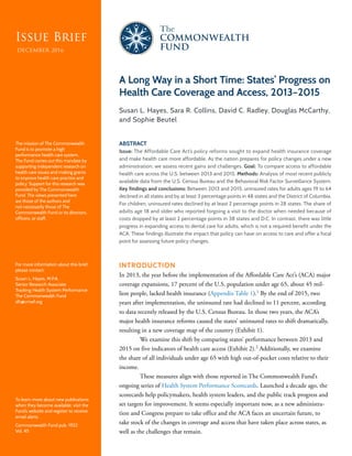 Issue BriefIssue Brief
DECEMBER 2016
A Long Way in a Short Time: States’ Progress on
Health Care Coverage and Access, 2013–2015
Susan L. Hayes, Sara R. Collins, David C. Radley, Douglas McCarthy,
and Sophie Beutel
ABSTRACT
Issue: The Affordable Care Act’s policy reforms sought to expand health insurance coverage
and make health care more affordable. As the nation prepares for policy changes under a new
administration, we assess recent gains and challenges. Goal: To compare access to affordable
health care across the U.S. between 2013 and 2015. Methods: Analysis of most recent publicly
available data from the U.S. Census Bureau and the Behavioral Risk Factor Surveillance System.
Key findings and conclusions: Between 2013 and 2015, uninsured rates for adults ages 19 to 64
declined in all states and by at least 3 percentage points in 48 states and the District of Columbia.
For children, uninsured rates declined by at least 2 percentage points in 28 states. The share of
adults age 18 and older who reported forgoing a visit to the doctor when needed because of
costs dropped by at least 2 percentage points in 38 states and D.C. In contrast, there was little
progress in expanding access to dental care for adults, which is not a required benefit under the
ACA. These findings illustrate the impact that policy can have on access to care and offer a focal
point for assessing future policy changes.
INTRODUCTION
In 2013, the year before the implementation of the Affordable Care Act’s (ACA) major
coverage expansions, 17 percent of the U.S. population under age 65, about 45 mil-
lion people, lacked health insurance (Appendix Table 1).1
By the end of 2015, two
years after implementation, the uninsured rate had declined to 11 percent, according
to data recently released by the U.S. Census Bureau. In those two years, the ACA’s
major health insurance reforms caused the states’ uninsured rates to shift dramatically,
resulting in a new coverage map of the country (Exhibit 1).
We examine this shift by comparing states’ performance between 2013 and
2015 on five indicators of health care access (Exhibit 2).2
Additionally, we examine
the share of all individuals under age 65 with high out-of-pocket costs relative to their
income.
These measures align with those reported in The Commonwealth Fund’s
ongoing series of Health System Performance Scorecards. Launched a decade ago, the
scorecards help policymakers, health system leaders, and the public track progress and
set targets for improvement. It seems especially important now, as a new administra-
tion and Congress prepare to take office and the ACA faces an uncertain future, to
take stock of the changes in coverage and access that have taken place across states, as
well as the challenges that remain.
To learn more about new publications
when they become available, visit the
Fund’s website and register to receive
email alerts.
Commonwealth Fund pub. 1922
Vol. 45
The mission of The Commonwealth
Fund is to promote a high
performance health care system.
The Fund carries out this mandate by
supporting independent research on
health care issues and making grants
to improve health care practice and
policy. Support for this research was
provided by The Commonwealth
Fund. The views presented here
are those of the authors and
not necessarily those of The
Commonwealth Fund or its directors,
officers, or staff.
For more information about this brief,
please contact:
Susan L. Hayes, M.P.A.
Senior Research Associate
Tracking Health System Performance
The Commonwealth Fund
slh@cmwf.org
 