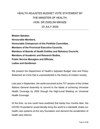 Page 1 of 13
HEALTH ADJUSTED BUDGET VOTE STATEMENT BY
THE MINISTER OF HEALTH,
HON. DR ZWELINI MKHIZE
23 JULY 2020
Madam Speaker,
Honourable Members,
Honourable Chairperson of the Portfolio Committee,
Members of the Provincial Executive Councils,
Members of Boards of Health Entities and Statutory Councils,
Members of Academic and Research Bodies,
Public Service Managers and Officials,
Ladies and Gentlemen
We present the Department of Health’s Adjusted Budget Vote and Policy
Statement at a time that is unprecedented in the history of modern society.
Last year in September, the world convened at the 73rd
session of the United
Nations General Assembly to commit to the ideals of achieving Universal
Health Coverage by 2030 through the High-Level Meeting on Universal
Health Coverage
At the time, no one could have predicted that barely four months later, the
COVID-19 pandemic would literally bring the world to a standstill, shake our
health care systems at the very foundation and demand the acceleration of
health care reforms.
 