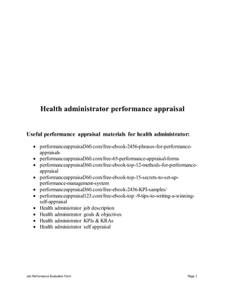 Job Performance Evaluation Form Page 1
Health administrator performance appraisal
Useful performance appraisal materials for health administrator:
 performanceappraisal360.com/free-ebook-2456-phrases-for-performance-
appraisals
 performanceappraisal360.com/free-65-performance-appraisal-forms
 performanceappraisal360.com/free-ebook-top-12-methods-for-performance-
appraisal
 performanceappraisal360.com/free-ebook-top-15-secrets-to-set-up-
performance-management-system
 performanceappraisal360.com/free-ebook-2436-KPI-samples/
 performanceappraisal123.com/free-ebook-top -9-tips-to-writing-a-winning-
self-appraisal
 Health administrator job description
 Health administrator goals & objectives
 Health administrator KPIs & KRAs
 Health administrator self appraisal
 