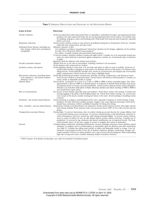PRIMARY CARE
Volume 342 Number 23 · 1717
*DEET denotes N,N-diethyl-m-toluamide, now called N,N-diethyl-3-methylbenzamide.
TABLE 1. PERSONAL PRECAUTIONS FOR TRAVELERS TO THE DEVELOPING WORLD.
ILLNESS OR EVENT PRECAUTIONS
Traveler’s diarrhea Avoid uncooked food (other than peeled fruits or vegetables), nonbottled beverages, and unpasteurized dairy
products. Eat well-cooked, hot foods. Do not eat food purchased from street vendors. Use bottled water
for drinking, making ice cubes, and brushing teeth. Wash hands with soap and water frequently, especially
before each meal.
Respiratory infections Avoid excessive outdoor activity in areas of heavy air pollution during hot or humid parts of the day. Consider
tuberculin skin testing before and after travel.
Arthropod-borne illnesses (including ma-
laria, dengue, yellow fever, and Japanese
encephalitis)
Minimize exposure of skin.
Use repellents according to manufacturers’ instructions (daytime use for dengue, nighttime use for malaria).
For skin: 10 to 30 percent DEET-based products.*
For clothes: Consider treating with permethrin-based products.
To prevent malaria: minimize outdoor evening and night activity. Consider use of an insecticide-treated mos-
quito net unless bedroom is protected against mosquitoes; consider use of insecticide spray in bedroom
at night.
Regularly check for adherent ticks during rural activities.
Sexually transmitted diseases Abstain from sex or use safe-sex precautions, including condoms in all encounters.
Avoid relations with commercial sex workers.
Accidents, trauma, and injuries Avoid nighttime driving in rural areas. Use seat belts and infant or child car seats if available. Avoid use of
alcohol while driving or engaging in water sports. Use flotation devices or life jackets. Use helmets when
riding bicycles. Avoid politically unstable areas. Avoid use of motorcycles and mopeds and overcrowded
public transportation. Check rooms for exits. Keep a flashlight handy.
Blood-borne infections (including hepati-
tis B, hepatitis C, and human immuno-
deficiency virus)
Avoid skin-perforating procedures (acupuncture, piercing, tattooing, venipuncture) and sharing of razors.
Avoid invasive medical or dental procedures. Avoid contact with blood or blood products. Consider car-
rying a sterile or disposable needle or syringe.
Altitude illness Ascend slowly. Acclimatize for at least 2 to 3 days at 2500 to 3000 m before ascending higher, then allow
approximately 2 days per 1000 m of altitude gained. If symptoms of altitude illness develop, stop ascent;
if symptoms persist or worsen, descend immediately. Avoid excessive physical activity until acclimatized.
Minimize use of alcohol; drink plenty of fluids. Mountain climbers and others traveling at 3500 to 5000 m
may benefit from expert advice.
Bites or envenomations Do not pet or feed animals (especially dogs and monkeys). Avoid direct contact with animals. Consider min-
imizing jogging or bicycling. Check bedding before use. Check shoes before wearing. Use covered foot-
wear except on the beach; consider wearing reef shoes in the water. Avoid touching or handling marine
creatures.
Freshwater- and seawater-related illnesses Avoid swimming or wading in nonchlorinated fresh water, especially if stagnant or slowly flowing. Eating
predatory reef fish (barracuda, jackfish, grouper, snapper) may cause ciguatera poisoning. Scuba divers
should have certification. Follow established timetables for flying after diving.
Heat-, humidity-, and sun-related illnesses Drink plenty of fluids; avoid dehydration; rest frequently. Avoid excessive physical activity. Wear light-colored,
loose-fitting clothing. Wear sunscreen with a sun protection factor (SPF) of 15 to 40; wear hat and sun-
glasses.
Transportation-associated illnesses During flight: To prevent barotrauma, chew or swallow during ascent and descent; for young children, feed
or use pacifier during ascent and descent. To prevent venothrombosis, avoid dehydration, minimize al-
cohol consumption, and move around the cabin during prolonged flights. To prevent motion sickness,
move to center of vehicle; fix eyes on still, distant objects; increase airflow across face. Consider use of
prophylaxis. To prevent jet lag, melatonin and dietary modifications are of unproved benefit. The body
clock normally resets 1 hr per day; engage in activity in sunlight after arrival at destination.
General Consider taking a medical kit containing thermometer, tweezers, bandages, sunscreen, insect repellent, topical
antibiotic, an analgesic such as acetaminophen, an antimotility agent for diarrhea, and other medications
(see Table 2). Consider also taking water purifier or tablets and disposable needle or syringe. Carry all
medicines in prescription bottles. Carry list of medical conditions, allergies, medications, dosages, and
contact numbers. If there is a cardiac problem, carry copy of recent electrocardiogram. When undertaking
high-risk or long-term travel, consider obtaining medical-evacuation insurance.
Downloaded from www.nejm.org by KENNETH A. LOCKE on April 15, 2004.
Copyright © 2000 Massachusetts Medical Society. All rights reserved.
 