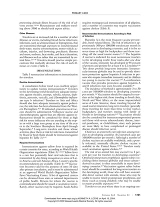 PRIMARY CARE
Volume 342 Number 23 · 1721
preventing altitude illness because of the risk of ad-
verse events.2,45,46 Mountaineers and trekkers travel-
ing above 3500 m should seek expert advice.
Other Illnesses
Travelers are at increased risk for a number of other
illnesses or events, including blood-borne infections;
infections, such as schistosomiasis or leptospirosis, that
are transmitted through exposure to nonchlorinated
fresh water; marine envenomations; motor vehicle ac-
cidents, injuries, and drowning; psychiatric illnesses
and stress; sunburn, heat stroke, and heat exhaustion;
and illnesses such as rabies that are transmitted by an-
imal bites.5,47-49 Travelers should practice simple pre-
cautions that markedly decrease the risk of such ill-
nesses or events (Table 1).
IMMUNIZATIONS
Table 3 summarizes information on immunization
for travelers.
Routine Immunizations
A consultation before travel is an excellent oppor-
tunity to update routine immunizations.50 Travelers
to the developing world should have adequate immu-
nity against measles, mumps, rubella, tetanus, diph-
theria, pertussis, varicella, and Haemophilus influen-
zae type b infection.8 Travelers to Asia and Africa
should also have adequate immunity against poliovi-
rus; the infection has been eliminated from the West-
ern Hemisphere.8,51 If indicated, pneumococcal vac-
cine should be administered.8 Influenza vaccine and
chemotherapeutic agents that are effective against in-
fluenzavirus should be considered for those at high
risk for severe influenza who are traveling to the trop-
ics or with a large tour group at any time of the year
or to the Southern Hemisphere from April through
September.8 Long-term travelers and those whose
activities place them at risk for infections transmitted
by blood or body fluids should be immunized against
hepatitis B (Table 3).8,52
Required Immunizations
Immunization against yellow fever is required by
certain countries for entry, according to World Health
Organization regulations (Table 3).8,28,53 Yellow fever
is a rare but potentially fatal viral infection that is
transmitted by day-biting mosquitoes in areas of Lat-
in America and sub-Saharan Africa. Country-specific
recommendations are available (Table 4).8,28 Vaccina-
tion becomes valid for the purpose of entry 10 days
after primary inoculation, and it must be administered
at an approved World Health Organization Yellow
Fever Vaccinating Center. A list of approved centers
can be obtained from state or national departments
of public health. Persons for whom the vaccine is
contraindicated should be issued a vaccination waiver.
Rarely, other vaccines may be required. Saudi Arabia
requires meningococcal immunization of all pilgrims,
and a number of countries may require vaccination
against cholera (Table 3).
Recommended Immunizations According to Risk
of Infection
Hepatitis A is the most frequent vaccine-prevent-
able, travel-related illness. The risk of infection is ap-
proximately 300 per 100,000 travelers per month in
tourist areas in developing countries, and it is five to
seven times as high for backpackers and those trav-
eling off the usual tourist routes.3,4,54 The hepatitis
A vaccine is indicated for most nonimmune travelers
to the developing world. Four weeks after one dose
of the vaccine, immunity has developed in 95 percent
of persons and persists for at least 6 to 12 months.8,55
Two doses provide long-term immunity. Intramus-
cular immune globulin may be used to provide short-
term protection against hepatitis A infection in per-
sons who require immediate immunity and in children
too young to receive the vaccine.8,55 A combination
vaccine that provides protection against hepatitis A
and B infections may soon become available.56
The incidence of typhoid is approximately 3 to 30
cases per 100,000 travelers to developing countries
per month.3,4 Vaccination should be targeted to trav-
elers at the highest risk: those traveling to South Asia,
North and West Africa, or the more impoverished
areas of Latin America; those traveling beyond the
usual tourist itineraries; long-term travelers (generally
those traveling for more than three to four weeks);
backpackers; and travelers staying with family or
friends in developing nations.8,57 Vaccination should
also be considered for immunocompromised persons
and those with severe atherosclerotic disease, inter-
nal prostheses, or cholelithiasis, since such persons
are most likely to have complicated or prolonged
disease should infection occur.
Cholera is an extremely rare infection among trav-
elers to developing countries (0.2 reported cases per
100,000 travelers per month). Although a number of
cholera vaccines are available worldwide, only a poor-
ly tolerated, minimally effective cholera vaccine is
available in the United States.8,58,59 Travelers rarely
need vaccination against cholera.8,59
The risk of an animal bite may exceed 1 to 2 per-
cent per year for travelers to developing countries.4
Optimal postexposure prophylaxis against rabies (in-
cluding rabies immune globulin and tissue-culture–
derived vaccines) is often unavailable in many devel-
oping countries.60 Vaccination against rabies before
travel should be considered for long-term travelers to
the developing world, those who will have unavoid-
able direct contact with animals, those who may be
unable to receive timely postexposure prophylaxis, and
those (such as young children) who may be unable
to report possible exposure.8,61,62
Travelers to an area where there is an ongoing out-
Downloaded from www.nejm.org by KENNETH A. LOCKE on April 15, 2004.
Copyright © 2000 Massachusetts Medical Society. All rights reserved.
 