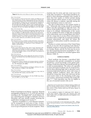 PRIMARY CARE
Volume 342 Number 23 · 1723
break of meningococcal disease caused by Neisseria
meningitidis serogroup A, C, Y, or W-135 and those
traveling to the “meningitis belt” of sub-Saharan Af-
rica (stretching from Senegal to Ethiopia) between
December and June should consider receiving the
quadrivalent meningococcal vaccine.8,63
Japanese encephalitis is a viral infection transmit-
ted by mosquitoes in rural areas of Asia. A three-
dose vaccine is available, but hypersensitivity reactions
occur in up to 0.6 percent of vaccine recipients. These
reactions may be severe and may occur up to two
weeks after vaccination.8,64 Vaccination should be tar-
geted to those planning prolonged visits (usually of
more than four weeks), or shorter periods during
which exposure will be intense, to areas of rural Asia
where the disease is endemic, especially during the
peak transmission season in each area.8
The risk of tuberculosis in the routine traveler is
low.8 Tuberculin skin testing should be performed
before and after prolonged or high-risk travel. The
efficacy of the bacille Calmette–Guérin vaccine con-
tinues to be debated. Administration of the vaccine
may be considered for those at high risk of acquiring
severe tuberculosis, such as young infants who will re-
side for a long time in an area where tuberculosis is
prevalent; those at high risk of acquiring multidrug-
resistant tuberculosis; and those for whom the
treatment of tuberculosis would be extremely com-
plicated.65
Travelers to certain rural areas of the United States
may be at very low risk of acquiring Lyme disease.66
Similarly, travelers to rural areas of eastern and north-
ern Europe, Russia, and the Far East may be at very
low risk of acquiring tick-borne encephalitis.50,67 Trav-
elers should not routinely be vaccinated against these
illnesses (Table 3).
CONCLUSIONS
Travel medicine has become a specialized field.
Practitioners who provide consultation to travelers
should have current knowledge of the global epide-
miology of infectious diseases and should provide up-
to-date recommendations. The advice of a specialist
in travel and tropical medicine may be of special ben-
efit for those planning high-risk or adventure travel,
immunocompromised persons, those with severe or
multiple medical conditions, those who will live
abroad for a long time, those who will travel off the
usual tourist routes in the developing world, preg-
nant women, and persons traveling with young chil-
dren.7,8,17-19 Such specialists may also be helpful in
the care of returned travelers who are ill.
Supported in part by grants from the National Institute of Allergy and
Infectious Diseases, National Institutes of Health (AI/K0801332, to Dr.
Ryan), and the Medical Research Council of Canada (MT-13721, to Dr.
Kain); and by a Career Scientist Award from the Ontario Ministry of
Health (to Dr. Kain).
We are indebted to Stephen B. Calderwood, M.D., Martin S.
Cetron, M.D., David C. Hooper, M.D., Jay S. Keystone, M.D., and
Robert Steffen, M.D., for helpful information and thoughtful review
of the manuscript.
REFERENCES
1. The state of world health. In: The world health report 1996 — fighting
disease, fostering development. Geneva: World Health Organization, 1997:
1-62.
2. Kozarsky PE. Prevention of common travel ailments. Infect Dis Clin
North Am 1998;12:305-24.
TABLE 4. WEB SITES WITH HEALTH ADVICE FOR TRAVELERS.
http://www.cdc.gov
Centers for Disease Control and Prevention, Atlanta, GA 30333. See Trav-
elers’ Health section. On-line references include full-text Health Infor-
mation for International Travel, 1999-2000 with full adult and pediatric
recommendations, including risks and recommendations regarding ma-
laria and yellow fever. Includes updates. Information also available at
877-FYI-TRIP (877-394-8747). Printed copies of Health Information
for International Travel, 1999-2000 are available from the Public Health
Foundation, P.O. Box 753, Waldorf, MD 20604 or at 877-252-1200.
http://www.cdc.gov/nip
Central resource page of the National Immunization Program of the Cen-
ters for Disease Control and Prevention, 1600 Clifton Rd., MS E-34, At-
lanta, GA 30333, or at 800-232-2522. Includes Vaccine Information
Statements; details of Vaccine Adverse Events Reporting System; recom-
mendations of Advisory Committee on Immunization Practices; epide-
miology of illnesses; vaccine safety information; tables of recommenda-
tions for adults, adolescents, and children; and other resources.
http://www.state.gov
State Department services, including consular information, travel adviso-
ries, security and incident reports, and medical evacuation information.
Bureau of Public Affairs, U.S. Department of State, Washington, DC
20520, or 202-647-6575.
http://www.hc-sc.gc.ca
Health Canada Online Resource Page. Search “travel” information. Rec-
ommendations and updates for travelers are available from Canadian
Laboratory Centre for Disease Control. Health Canada, A.L. 0913A,
Ottawa, ON K1A 0K9, Canada, or at 613-957-2991, or by FAXlink serv-
ice at 613-941-3900.
http://www.who.org
World Health Organization, Avenue Appia 20, 1211 Geneva 27, Switzer-
land. See International Travel and Health Information resource page for
travelers.
http://www.fas.org/promed
E-mail postings of disease outbreaks and emerging infections worldwide.
ProMED, c/o Federation of American Scientists, 307 Massachusetts
Ave., NE, Washington, DC 20002.
http://www.astmh.org
American Society of Tropical Medicine and Hygiene, 60 Revere Dr., Suite
500, Northbrook, IL 60062, or 847-480-9592.
http://www.csih.org
Canadian Society for International Health, 1 Nicholas St., Suite 1105, Ot-
tawa, ON K1N 7B7, Canada, or 613-241-5785.
http://www.istm.org
International Society of Travel Medicine, P.O. Box 871089, Stone Moun-
tain, GA 30087, or 770-736-7060.
Downloaded from www.nejm.org by KENNETH A. LOCKE on April 15, 2004.
Copyright © 2000 Massachusetts Medical Society. All rights reserved.
 